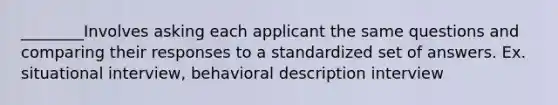 ________Involves asking each applicant the same questions and comparing their responses to a standardized set of answers. Ex. situational interview, behavioral description interview