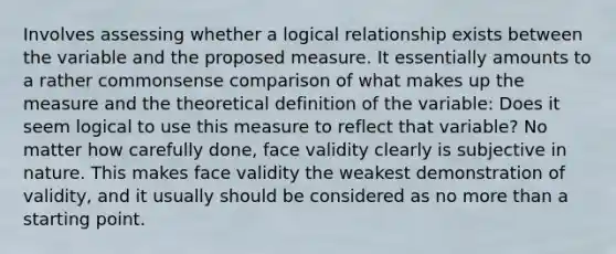 Involves assessing whether a logical relationship exists between the variable and the proposed measure. It essentially amounts to a rather commonsense comparison of what makes up the measure and the theoretical definition of the variable: Does it seem logical to use this measure to reflect that variable? No matter how carefully done, face validity clearly is subjective in nature. This makes face validity the weakest demonstration of validity, and it usually should be considered as no <a href='https://www.questionai.com/knowledge/keWHlEPx42-more-than' class='anchor-knowledge'>more than</a> a starting point.