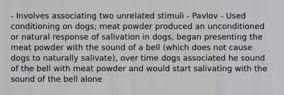 - Involves associating two unrelated stimuli - Pavlov - Used conditioning on dogs; meat powder produced an unconditioned or natural response of salivation in dogs, began presenting the meat powder with the sound of a bell (which does not cause dogs to naturally salivate), over time dogs associated he sound of the bell with meat powder and would start salivating with the sound of the bell alone