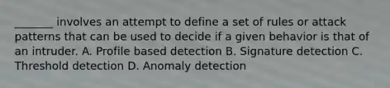 _______ involves an attempt to define a set of rules or attack patterns that can be used to decide if a given behavior is that of an intruder. A. Profile based detection B. Signature detection C. Threshold detection D. Anomaly detection