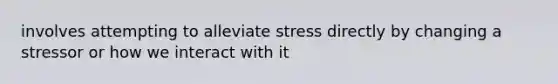 involves attempting to alleviate stress directly by changing a stressor or how we interact with it