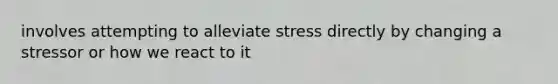 involves attempting to alleviate stress directly by changing a stressor or how we react to it