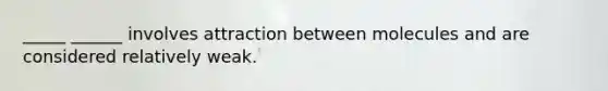 _____ ______ involves attraction between molecules and are considered relatively weak.