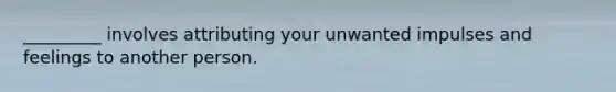 _________ involves attributing your unwanted impulses and feelings to another person.