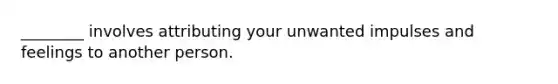 ________ involves attributing your unwanted impulses and feelings to another person.