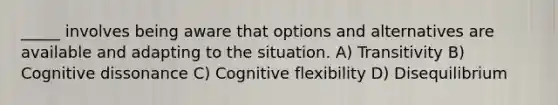 _____ involves being aware that options and alternatives are available and adapting to the situation. A) Transitivity B) Cognitive dissonance C) Cognitive flexibility D) Disequilibrium