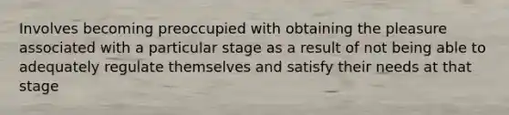 Involves becoming preoccupied with obtaining the pleasure associated with a particular stage as a result of not being able to adequately regulate themselves and satisfy their needs at that stage