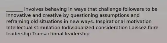 _______ involves behaving in ways that challenge followers to be innovative and creative by questioning assumptions and reframing old situations in new ways. Inspirational motivation Intellectual stimulation Individualized consideration Laissez-faire leadership Transactional leadership