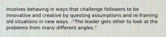 Involves behaving in ways that challenge followers to be innovative and creative by questing assumptions and re-framing old situations in new ways. -"The leader gets other to look at the problems from many different angles."