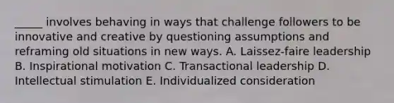 _____ involves behaving in ways that challenge followers to be innovative and creative by questioning assumptions and reframing old situations in new ways. A. Laissez-faire leadership B. Inspirational motivation C. Transactional leadership D. Intellectual stimulation E. Individualized consideration