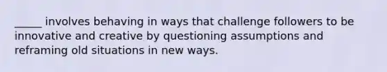 _____ involves behaving in ways that challenge followers to be innovative and creative by questioning assumptions and reframing old situations in new ways.