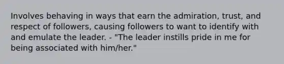 Involves behaving in ways that earn the admiration, trust, and respect of followers, causing followers to want to identify with and emulate the leader. - "The leader instills pride in me for being associated with him/her."