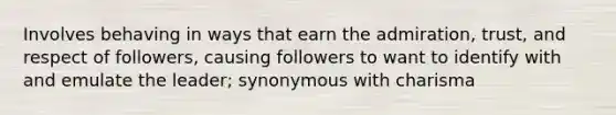 Involves behaving in ways that earn the admiration, trust, and respect of followers, causing followers to want to identify with and emulate the leader; synonymous with charisma