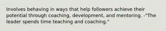 Involves behaving in ways that help followers achieve their potential through coaching, development, and mentoring. -"The leader spends time teaching and coaching."