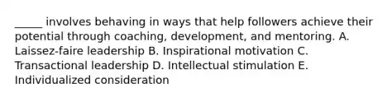 _____ involves behaving in ways that help followers achieve their potential through coaching, development, and mentoring. A. Laissez-faire leadership B. Inspirational motivation C. Transactional leadership D. Intellectual stimulation E. Individualized consideration