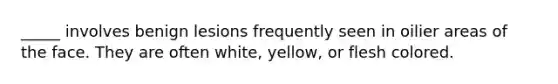 _____ involves benign lesions frequently seen in oilier areas of the face. They are often white, yellow, or flesh colored.