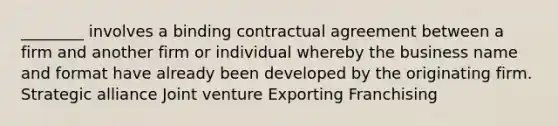 ________ involves a binding contractual agreement between a firm and another firm or individual whereby the business name and format have already been developed by the originating firm. Strategic alliance Joint venture Exporting Franchising