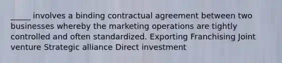 _____ involves a binding contractual agreement between two businesses whereby the marketing operations are tightly controlled and often standardized. Exporting Franchising Joint venture Strategic alliance Direct investment