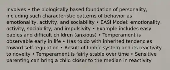 involves • the biologically based foundation of personality, including such characteristic patterns of behavior as emotionality, activity, and sociability • EASI Model: emotionality, activity, sociability, and impulsivity • Example includes easy babies and difficult children (anxious) • Temperament is observable early in life • Has to do with inherited tendencies toward self-regulation • Result of limbic system and its reactivity to novelty • Temperament is fairly stable over time • Sensitive parenting can bring a child closer to the median in reactivity