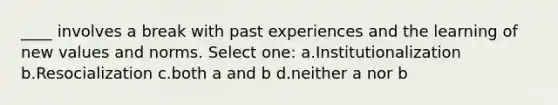 ____ involves a break with past experiences and the learning of new values and norms. Select one: a.Institutionalization b.Resocialization c.both a and b d.neither a nor b