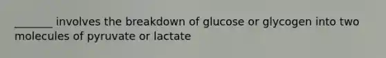 _______ involves the breakdown of glucose or glycogen into two molecules of pyruvate or lactate