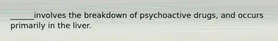 ______involves the breakdown of psychoactive drugs, and occurs primarily in the liver.