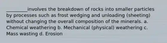 _________involves the breakdown of rocks into smaller particles by processes such as frost wedging and unloading (sheeting) without changing the overall composition of the minerals. a. Chemical weathering b. Mechanical (physical) weathering c. Mass wasting d. Erosion