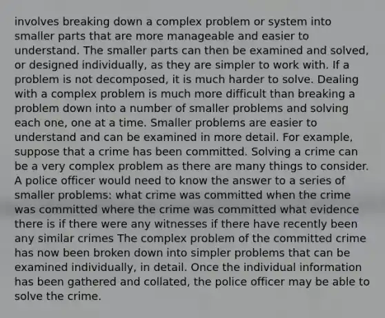 involves breaking down a complex problem or system into smaller parts that are more manageable and easier to understand. The smaller parts can then be examined and solved, or designed individually, as they are simpler to work with. If a problem is not decomposed, it is much harder to solve. Dealing with a complex problem is much more difficult than breaking a problem down into a number of smaller problems and solving each one, one at a time. Smaller problems are easier to understand and can be examined in more detail. For example, suppose that a crime has been committed. Solving a crime can be a very complex problem as there are many things to consider. A police officer would need to know the answer to a series of smaller problems: what crime was committed when the crime was committed where the crime was committed what evidence there is if there were any witnesses if there have recently been any similar crimes The complex problem of the committed crime has now been broken down into simpler problems that can be examined individually, in detail. Once the individual information has been gathered and collated, the police officer may be able to solve the crime.