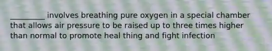 _________ involves breathing pure oxygen in a special chamber that allows air pressure to be raised up to three times higher than normal to promote heal thing and fight infection