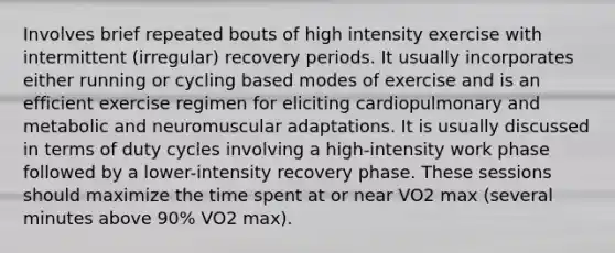 Involves brief repeated bouts of high intensity exercise with intermittent (irregular) recovery periods. It usually incorporates either running or cycling based modes of exercise and is an efficient exercise regimen for eliciting cardiopulmonary and metabolic and neuromuscular adaptations. It is usually discussed in terms of duty cycles involving a high-intensity work phase followed by a lower-intensity recovery phase. These sessions should maximize the time spent at or near VO2 max (several minutes above 90% VO2 max).