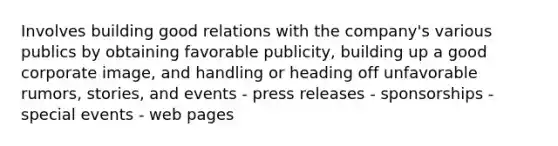 Involves building good relations with the company's various publics by obtaining favorable publicity, building up a good corporate image, and handling or heading off unfavorable rumors, stories, and events - press releases - sponsorships - special events - web pages