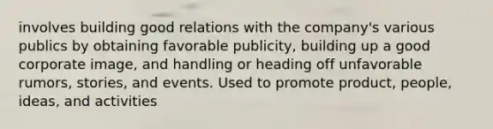 involves building good relations with the company's various publics by obtaining favorable publicity, building up a good corporate image, and handling or heading off unfavorable rumors, stories, and events. Used to promote product, people, ideas, and activities