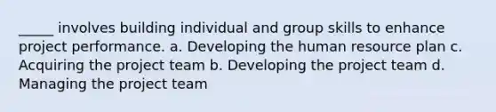 _____ involves building individual and group skills to enhance project performance. a. Developing the human resource plan c. Acquiring the project team b. Developing the project team d. Managing the project team