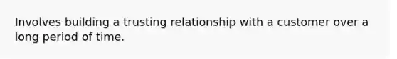 Involves building a trusting relationship with a customer over a long period of time.