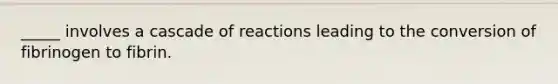 _____ involves a cascade of reactions leading to the conversion of fibrinogen to fibrin.