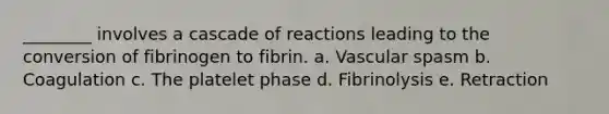 ________ involves a cascade of reactions leading to the conversion of fibrinogen to fibrin. a. Vascular spasm b. Coagulation c. The platelet phase d. Fibrinolysis e. Retraction