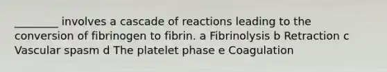 ________ involves a cascade of reactions leading to the conversion of fibrinogen to fibrin. a Fibrinolysis b Retraction c Vascular spasm d The platelet phase e Coagulation