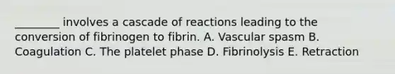 ________ involves a cascade of reactions leading to the conversion of fibrinogen to fibrin. A. Vascular spasm B. Coagulation C. The platelet phase D. Fibrinolysis E. Retraction