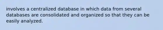 involves a centralized database in which data from several databases are consolidated and organized so that they can be easily analyzed.