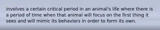 involves a certain critical period in an animal's life where there is a period of time when that animal will focus on the first thing it sees and will mimic its behaviors in order to form its own.