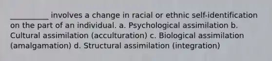 __________ involves a change in racial or ethnic self-identification on the part of an individual.​ a. ​Psychological assimilation b. ​Cultural assimilation (acculturation) c. ​Biological assimilation (amalgamation) d. ​Structural assimilation (integration)