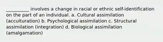 __________ involves a change in racial or ethnic self-identification on the part of an individual.​ a. ​Cultural assimilation (acculturation) b. ​Psychological assimilation c. ​Structural assimilation (integration) d. ​Biological assimilation (amalgamation)