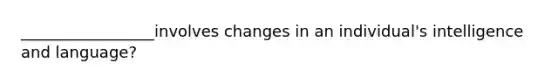 _________________involves changes in an individual's intelligence and language?