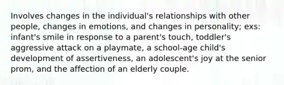 Involves changes in the individual's relationships with other people, changes in emotions, and changes in personality; exs: infant's smile in response to a parent's touch, toddler's aggressive attack on a playmate, a school-age child's development of assertiveness, an adolescent's joy at the senior prom, and the affection of an elderly couple.