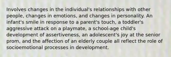 Involves changes in the individual's relationships with other people, changes in emotions, and changes in personality. An infant's smile in response to a parent's touch, a toddler's aggressive attack on a playmate, a school-age child's development of assertiveness, an adolescent's joy at the senior prom, and the affection of an elderly couple all reflect the role of socioemotional processes in development.