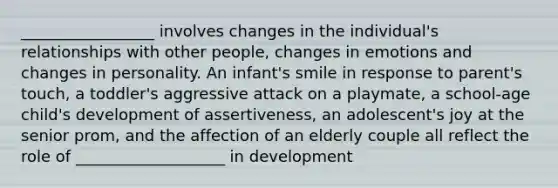 _________________ involves changes in the individual's relationships with other people, changes in emotions and changes in personality. An infant's smile in response to parent's touch, a toddler's aggressive attack on a playmate, a school-age child's development of assertiveness, an adolescent's joy at the senior prom, and the affection of an elderly couple all reflect the role of ___________________ in development