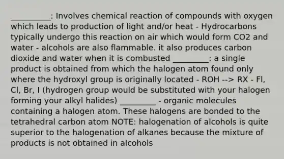 __________: Involves chemical reaction of compounds with oxygen which leads to production of light and/or heat - Hydrocarbons typically undergo this reaction on air which would form CO2 and water - alcohols are also flammable. it also produces carbon dioxide and water when it is combusted _________: a single product is obtained from which the halogen atom found only where the hydroxyl group is originally located - ROH --> RX - Fl, Cl, Br, I (hydrogen group would be substituted with your halogen forming your alkyl halides) _________ - organic molecules containing a halogen atom. These halogens are bonded to the tetrahedral carbon atom NOTE: halogenation of alcohols is quite superior to the halogenation of alkanes because the mixture of products is not obtained in alcohols