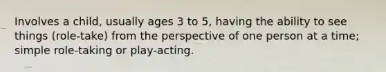 Involves a child, usually ages 3 to 5, having the ability to see things (role-take) from the perspective of one person at a time; simple role-taking or play-acting.