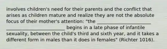 involves children's need for their parents and the conflict that arises as children mature and realize they are not the absolute focus of their mother's attention: "the _______________________ _________________________ begins in a late phase of infantile sexuality, between the child's third and sixth year, and it takes a different form in males than it does in females" (Richter 1016).