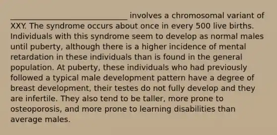 ______________________________ involves a chromosomal variant of XXY. The syndrome occurs about once in every 500 live births. Individuals with this syndrome seem to develop as normal males until puberty, although there is a higher incidence of mental retardation in these individuals than is found in the general population. At puberty, these individuals who had previously followed a typical male development pattern have a degree of breast development, their testes do not fully develop and they are infertile. They also tend to be taller, more prone to osteoporosis, and more prone to learning disabilities than average males.